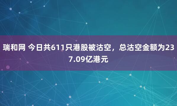 瑞和网 今日共611只港股被沽空，总沽空金额为237.09亿港元