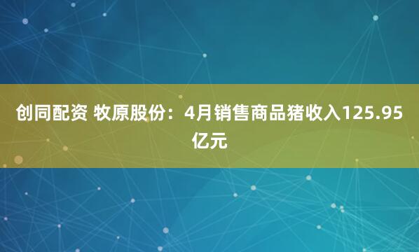 创同配资 牧原股份：4月销售商品猪收入125.95亿元