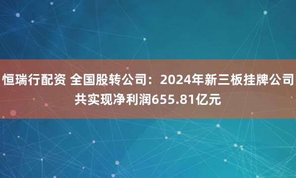 恒瑞行配资 全国股转公司：2024年新三板挂牌公司共实现净利润655.81亿元