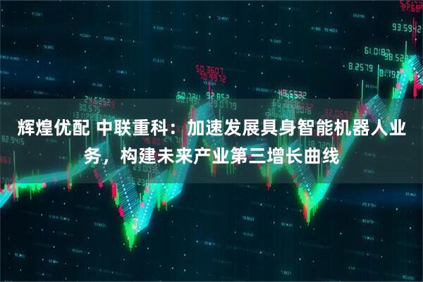 辉煌优配 中联重科：加速发展具身智能机器人业务，构建未来产业第三增长曲线