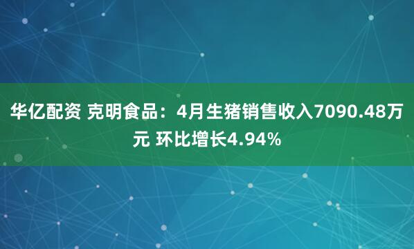 华亿配资 克明食品：4月生猪销售收入7090.48万元 环比增长4.94%