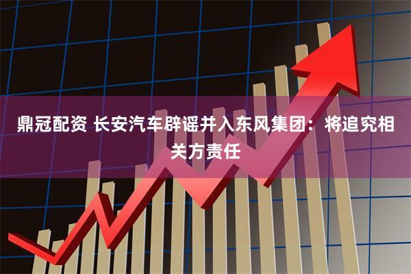 鼎冠配资 长安汽车辟谣并入东风集团：将追究相关方责任