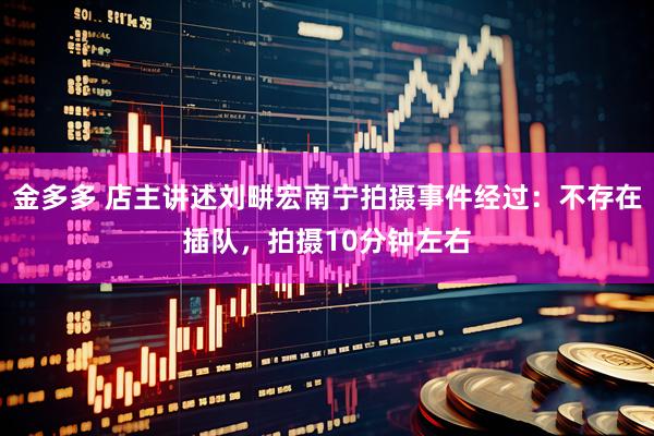 金多多 店主讲述刘畊宏南宁拍摄事件经过：不存在插队，拍摄10分钟左右