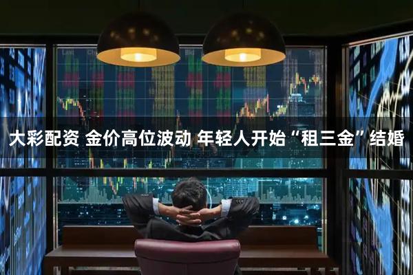 大彩配资 金价高位波动 年轻人开始“租三金”结婚