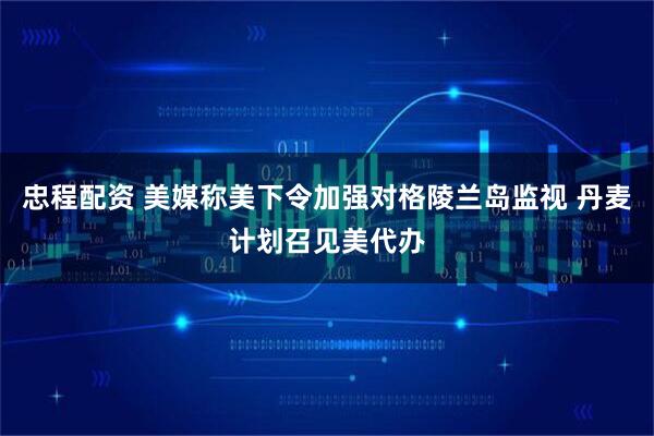 忠程配资 美媒称美下令加强对格陵兰岛监视 丹麦计划召见美代办