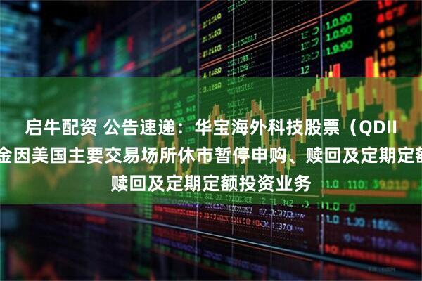启牛配资 公告速递：华宝海外科技股票（QDII-LOF）基金因美国主要交易场所休市暂停申购、赎回及定期定额投资业务