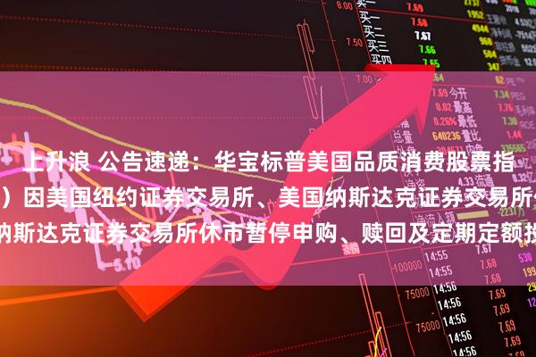 上升浪 公告速递：华宝标普美国品质消费股票指数证券投资基金（LOF）因美国纽约证券交易所、美国纳斯达克证券交易所休市暂停申购、赎回及定期定额投资业务