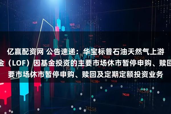 亿赢配资网 公告速递：华宝标普石油天然气上游股票指数证券投资基金（LOF）因基金投资的主要市场休市暂停申购、赎回及定期定额投资业务