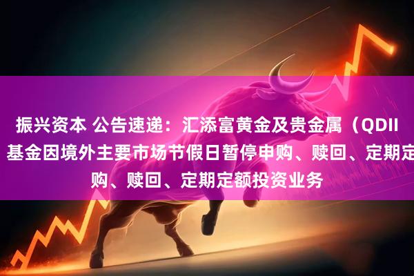 振兴资本 公告速递：汇添富黄金及贵金属（QDII-LOF-FOF）基金因境外主要市场节假日暂停申购、赎回、定期定额投资业务