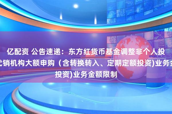 亿配资 公告速递：东方红货币基金调整非个人投资者在代销机构大额申购（含转换转入、定期定额投资)业务金额限制