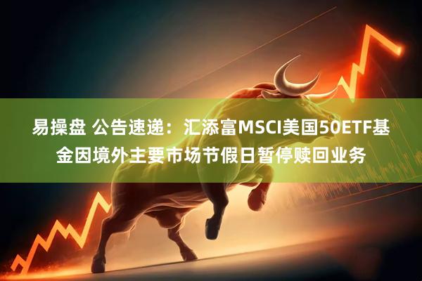 易操盘 公告速递：汇添富MSCI美国50ETF基金因境外主要市场节假日暂停赎回业务