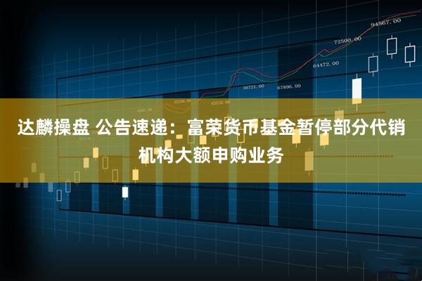 达麟操盘 公告速递：富荣货币基金暂停部分代销机构大额申购业务