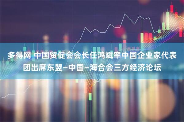 多得网 中国贸促会会长任鸿斌率中国企业家代表团出席东盟—中国—海合会三方经济论坛