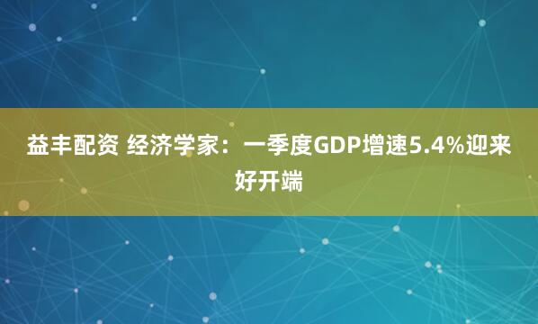 益丰配资 经济学家：一季度GDP增速5.4%迎来好开端