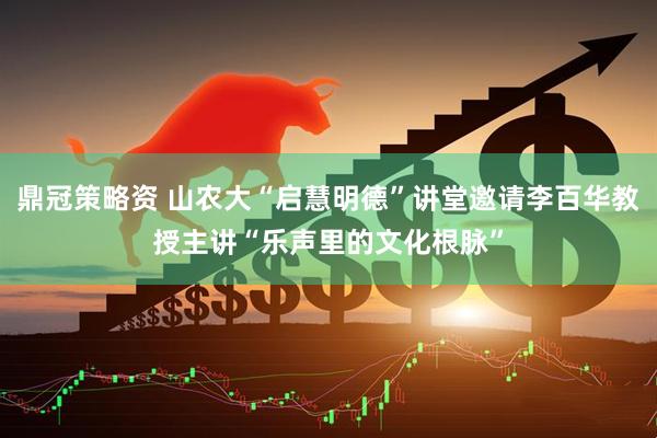鼎冠策略资 山农大“启慧明德”讲堂邀请李百华教授主讲“乐声里的文化根脉”