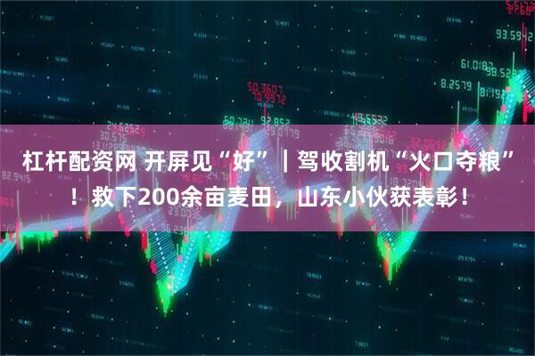 杠杆配资网 开屏见“好”｜驾收割机“火口夺粮”！救下200余亩麦田，山东小伙获表彰！