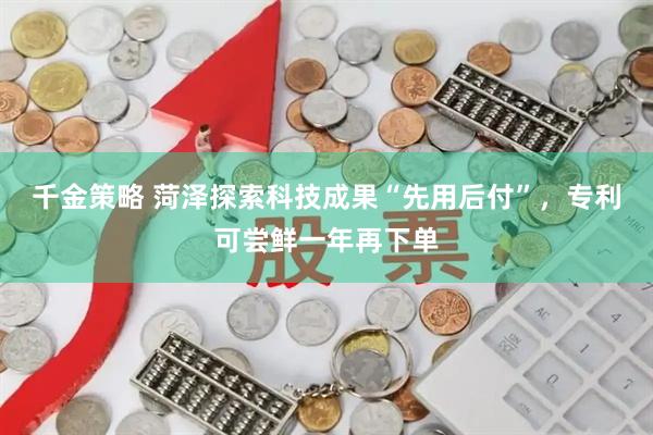 千金策略 菏泽探索科技成果“先用后付”，专利可尝鲜一年再下单