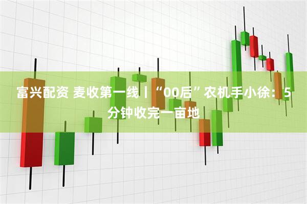 富兴配资 麦收第一线丨“00后”农机手小徐：5分钟收完一亩地