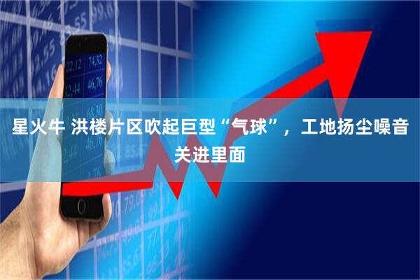 星火牛 洪楼片区吹起巨型“气球”，工地扬尘噪音关进里面