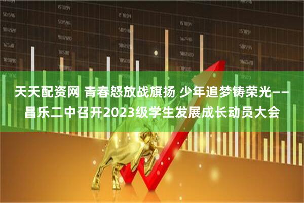 天天配资网 青春怒放战旗扬 少年追梦铸荣光——昌乐二中召开2023级学生发展成长动员大会