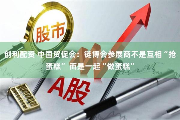 创利配资 中国贸促会：链博会参展商不是互相“抢蛋糕” 而是一起“做蛋糕”