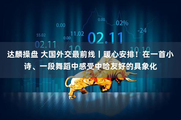 达麟操盘 大国外交最前线丨暖心安排！在一首小诗、一段舞蹈中感受中哈友好的具象化