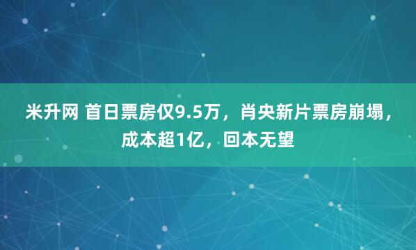 米升网 首日票房仅9.5万，肖央新片票房崩塌，成本超1亿，回本无望