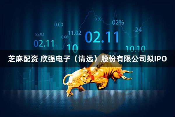 芝麻配资 欣强电子（清远）股份有限公司拟IPO