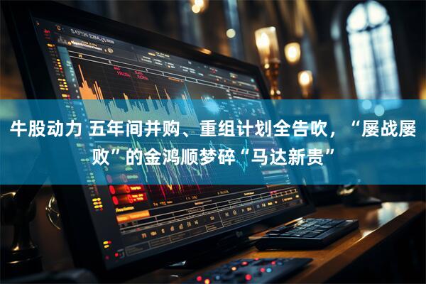 牛股动力 五年间并购、重组计划全告吹，“屡战屡败”的金鸿顺梦碎“马达新贵”