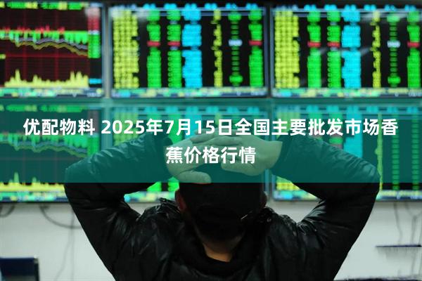 优配物料 2025年7月15日全国主要批发市场香蕉价格行情