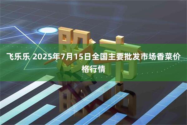 飞乐乐 2025年7月15日全国主要批发市场香菜价格行情