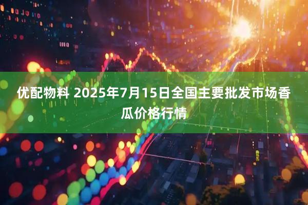 优配物料 2025年7月15日全国主要批发市场香瓜价格行情
