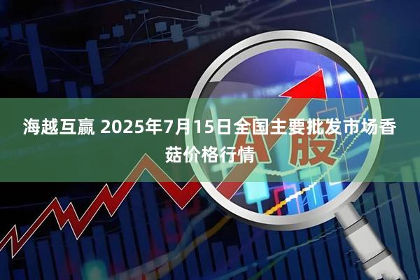 海越互赢 2025年7月15日全国主要批发市场香菇价格行情