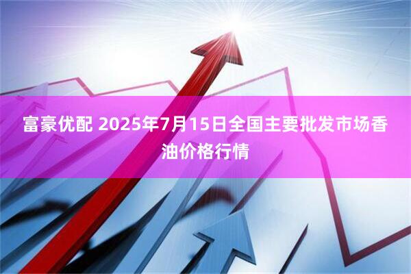 富豪优配 2025年7月15日全国主要批发市场香油价格行情