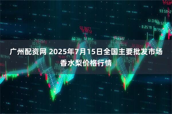 广州配资网 2025年7月15日全国主要批发市场香水梨价格行情
