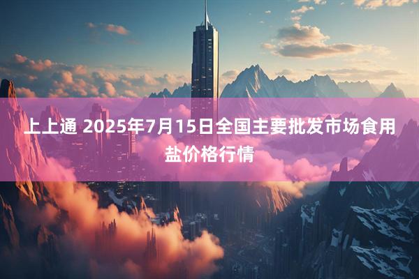 上上通 2025年7月15日全国主要批发市场食用盐价格行情