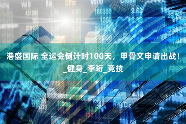 港盛国际 全运会倒计时100天，甲骨文申请出战！_健身_李珩_竞技