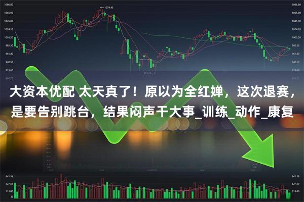 大资本优配 太天真了！原以为全红婵，这次退赛，是要告别跳台，结果闷声干大事_训练_动作_康复