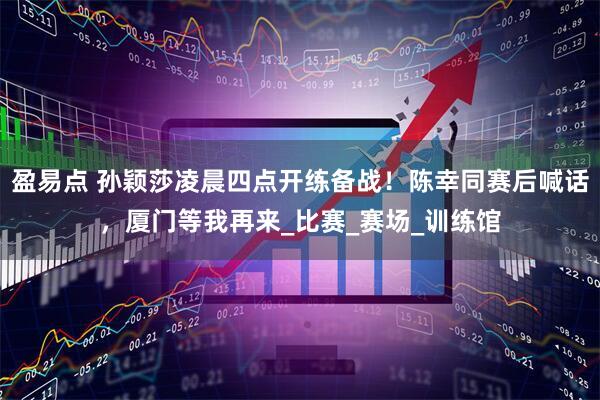 盈易点 孙颖莎凌晨四点开练备战！陈幸同赛后喊话，厦门等我再来_比赛_赛场_训练馆